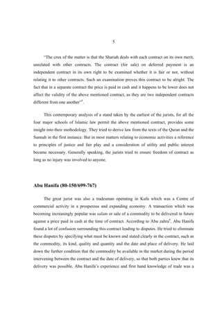 5


      “The crux of the matter is that the Shariah deals with each contract on its own merit,
unrelated with other contracts. The contract (for sale) on deferred payment is an
independent contract in its own right to be examined whether it is fair or not, without
relating it to other contracts. Such an examination proves this contract to be alright. The
fact that in a separate contract the price is paid in cash and it happens to be lower does not
affect the validity of the above mentioned contract, as they are two independent contracts
different from one another”5.

      This contemporary analysis of a stand taken by the earliest of the jurists, for all the
four major schools of Islamic law permit the above mentioned contract, provides some
insight into their methodology. They tried to derive law from the texts of the Quran and the
Sunnah in the first instance. But in most matters relating to economic activities a reference
to principles of justice and fair play and a consideration of utility and public interest
became necessary. Generally speaking, the jurists tried to ensure freedom of contract as
long as no injury was involved to anyone.




Abu Hanifa (80-150/699-767)

      The great jurist was also a tradesman operating in Kufa which was a Centre of
commercial activity in a prosperous and expanding economy. A transaction which was
becoming increasingly popular was salam or sale of a commodity to be delivered in future
against a price paid in cash at the time of contract. According to Abu zahra6, Abu Hanifa
found a lot of confusion surrounding this contract leading to disputes. He tried to eliminate
these disputes by specifying what must be known and stated clearly in the contract, such as
the commodity, its kind, quality and quantity and the date and place of delivery. He laid
down the further condition that the commodity be available in the market during the period
intervening between the contract and the date of delivery, so that both parties knew that its
delivery was possible. Abu Hanifa’s experience and first hand knowledge of trade was a
 