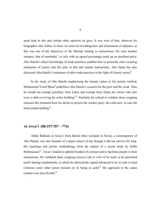 6


great help in this and similar other opinions he gave. It was wise of him, observes his
biographer Abu Zahra, to focus on removal of ambiguities and elimination of disputes, as
this was one of the objectives of the Shariah relating to transactions. He cites another
instance, that of murabaha7, or sale with an agreed percentage mark up on purchase price.
Abu Hanifa’s direct knowledge of trade practices enabled him to prescribe rules ensuring
realisation of justice and fair play in this and similar transactions. Abu Zahra has also
discussed Abu Hanifa’s treatment of other trade practices in the light of Islamic norms8.

      In his study of Abu Hanifa emphasising the human values in his juristic method,
Muhammad Yusuf Musa9 underlines Abu Hanifa’s concern for the poor and the weak. Thus
he would not exempt jewellery from Zakat and exempt from Zakat the owner who also
owes a debt cover1ng his entire holdings10. Similarly his refusal to validate share cropping
(muzara’ah) stemmed from his desire to protect the weaker party, the cultivator, in case the
land yielded nothing11.




Al Awza’i (88-157/707 – 774)

      Abdul Rahman al Awza’i from Beirut (then included in Syria), a contemporary of
Abu Hanifa, was also founder of a major school of law though it did not survive for long.
His teachings and juristic methodology form the subject of a recent study by Sobhi
Mohmassani12. Awza’i tended to uphold freedom of contract and to facilitate people in their
transactions. He validated share cropping (muzara’ah) in view of its need, as he permitted
profit sharing (mudarabah), in which he allowed the capital advanced to be in cash or kind
(whereas some other jurists insisted on its being in cash)13 His approach to the salam
contract was also flexible14.
 