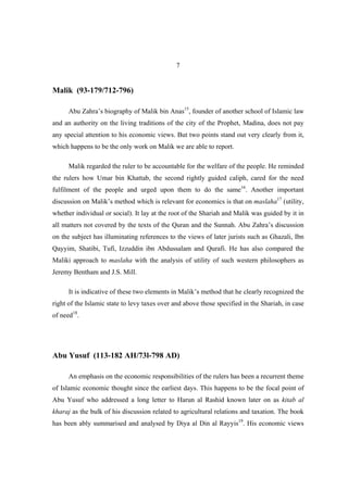 7


Malik (93-179/712-796)

      Abu Zahra’s biography of Malik bin Anas15, founder of another school of Islamic law
and an authority on the living traditions of the city of the Prophet, Madina, does not pay
any special attention to his economic views. But two points stand out very clearly from it,
which happens to be the only work on Malik we are able to report.

      Malik regarded the ruler to be accountable for the welfare of the people. He reminded
the rulers how Umar bin Khattab, the second rightly guided caliph, cared for the need
fulfilment of the people and urged upon them to do the same16. Another important
discussion on Malik’s method which is relevant for economics is that on maslaha17 (utility,
whether individual or social). It lay at the root of the Shariah and Malik was guided by it in
all matters not covered by the texts of the Quran and the Sunnah. Abu Zahra’s discussion
on the subject has illuminating references to the views of later jurists such as Ghazali, Ibn
Qayyim, Shatibi, Tufi, Izzuddin ibn Abdussalam and Qurafi. He has also compared the
Maliki approach to maslaha with the analysis of utility of such western philosophers as
Jeremy Bentham and J.S. Mill.

      It is indicative of these two elements in Malik’s method that he clearly recognized the
right of the Islamic state to levy taxes over and above those specified in the Shariah, in case
of need18.




Abu Yusuf (113-182 AH/73l-798 AD)

      An emphasis on the economic responsibilities of the rulers has been a recurrent theme
of Islamic economic thought since the earliest days. This happens to be the focal point of
Abu Yusuf who addressed a long letter to Harun al Rashid known later on as kitab al
kharaj as the bulk of his discussion related to agricultural relations and taxation. The book
has been ably summarised and analysed by Diya al Din al Rayyis19. His economic views
 
