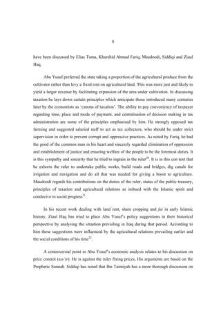 8


have been discussed by Elias Tuma, Khurshid Ahmad Fariq, Maudoodi, Siddiqi and Ziaul
Haq.

       Abu Yusuf preferred the state taking a proportion of the agricultural produce from the
cultivator rather than levy a fixed rent on agricultural land. This was more just and likely to
yield a larger revenue by facilitating expansion of the area under cultivation. In discussing
taxation he lays down certain principles which anticipate those introduced many centuries
later by the economists as ‘canons of taxation’. The ability to pay convenience of taxpayer
regarding time, place and mode of payment, and centralisation of decision making in tax
administration are some of the principles emphasised by him. He strongly opposed tax
farming and suggested salaried staff to act as tax collectors, who should be under strict
supervision in order to prevent corrupt and oppressive practices. As noted by Fariq, he had
the good of the common man in his heart and sincerely regarded elimination of oppression
and establishment of justice and ensuring welfare of the people to be the foremost duties. It
is this sympathy and sincerity that he tried to ingrain in the ruler20. It is in this con text that
he exhorts the ruler to undertake public works, build roads and bridges, dig canals for
irrigation and navigation and do all that was needed for giving a boost to agriculture.
Maudoodi regards his contributions on the duties of the ruler, status of the public treasury,
principles of taxation and agricultural relations as imbued with the Islamic spirit and
conducive to social progress21.

       In his recent work dealing with land rent, share cropping and fai in early Islamic
history, Ziaul Haq has tried to place Abu Yusuf’s policy suggestions in their historical
perspective by analysing the situation prevailing in Iraq during that period. According to
him these suggestions were influenced by the agricultural relations prevailing earlier and
the social conditions of his time22.

       A controversial point in Abu Yusuf’s economic analysis relates to his discussion on
price control (tas’ir). He is against the ruler fixing prices, His arguments are based on the
Prophetic Sunnah. Siddiqi has noted that Ibn Taimiyah has a more thorough discussion on
 