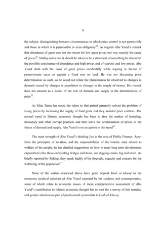 9


the subject, distinguishing between circumstances in which price control is not permissible
and those in which it is permissible or even obligatory23. As regards Abu Yusuf’s remark
that abundance of grain was not the reason for low grain prices nor was scarcity the cause
of prices24, Siddiqi notes that it should be taken to be a statement of something he observed:
the possible coexistence of abundance and high prices and of scarcity and low prices. Abu
Yusuf dealt with the issue of grain prices incidentally while arguing in favour of
proportionate taxes as against a fixed rent on land. He was not discussing price
determination as such, so he could not relate the phenomenon he observed to changes in
demand caused by changes in population or changes in the supply of money. His remark
does not amount to a denial of the role of demand and supply in the determination of
price25.

      As Elias Tuma has noted the rulers in that period generally solved the problem of
rising prices by increasing the supply of food grain rod they avoided price controls. The
normal trend in Islamic economic thought has been to free the market of hoarding,
monopoly and other corrupt practices and then leave the determination of prices to the
forces of demand and supply. Abu Yusuf is no exception to this trend26.

      The main strength of Abu Yusuf’s thinking lies in the area of Public Finance. Apart
from the principles of taxation, and the responsibilities of the Islamic state related to
welfare of the people, he has detailed suggestions on how to meet long term development
expenditures like those on building bridges and dams, and digging canals, big and small. As
briefly reported by Siddiqi, they speak highly of his foresight, sagacity and concern for the
wellbeing of the population27.

      None of the writers reviewed above have gone beyond kitab al kharaj to the
numerous juridical opinions of Abu Yusuf reported by his students and contemporaries,
some of which relate to economic issues. A more comprehensive assessment of Abu
Yusuf’s contribution to Islamic economic thought has to wait for a survey of this material
and greater attention on part of professional economists to kitab al Kharaj.
 