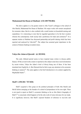 10


Muhammad bin Hasan al Shaibani (132-189/750-804)

     The above applies to a far greater extent to Abu Yusuf’s colleague in the school of
Abu Hanifa, Muhammad bin Hasan al Shaibani. His major works still remain unexplored
for economic ideas. But he is also credited with a small treatise on household earning and
expenditure. It is interesting to note that he regarded agriculture to be the best vocation
whereas the contemporary Arab society had a preference for trade and commerce28. In a
separate treatise al Shaibani has discussed partnership and profit sharing which has been
reported and analysed by Udovitch29. The subject has assumed great importance in the
context of Islamic banking in modern times.




Yahya ibn Adam al Qarashi (d. 203/818)

     The early Abbasid period seems to have inspired many writers to discuss public
finance. Of the several works extant or reported on the subject some have received attention
by recent writers, Yahya ibn Adam’s kitab al kharaj being one of these. It has been
translated into English by A. Ben Shemesh but he fails to pay any attention to his economic
thinking or analysis30. The same applies to the brief introduction to its content supplied by
Mujibullah Nadwi31.




Shafi’i (150-204 / 767-820)

     Shafi’i acquired a firm grasp on the juridical principles of both Abu Hanifa and
Ma1ik before emerging as the founder of a school of jurisprudence in his own right. There
is not much to report on Shafi’i’s economic thinking so far as Abu Zahra’s biography of
Shafi’i32 is concerned, which happens to be the only work of some relevance for our study.
It is significant, however, that Shafi’i rejected freedom of reference to mas1aha and
 