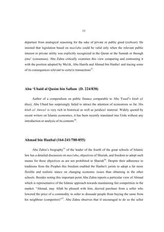 11


departure from analogical reasoning for the sake of private or public good (istihsan). He
insisted that legislation based on mas1aha could be valid only when the relevant public
interest or private utility was explicitly recognized in the Quran or the Sunnah or through
ijma’ (consensus). Abu Zahra critically examines this view comparing and contrasting it
with the position adopted by Ma1ik, Abu Hanifa and Ahmad bin Hanba1 and tracing some
of its consequences relevant to certa1n transactions33.




Abu ‘Ubaid al Qasim bin Sallam (D. 224/838)

      Author of a compendium on public finance comparable to Abu Yusuf’s kitab a1
kharj, Abu Ubaid has surprisingly failed to attract the attention of economists so far. His
kitab a1 Amwa1 is very rich in historical as well as juridica1 material. Widely quoted by
recent writers on Islamic economics, it has been recently translated into Urdu without any
introduction or analysis of its contents34.




Ahmad bin Hanbal (164-241/780-855)

      Abu Zahra’s biography35 of the leader of the fourth of the great schools of Islamic
law has a detailed discussion on mas1aha, objectives of Shariah, and freedom to adopt such
means for these objectives as are not prohibited in Shariah36. Despite their adherence to
traditions from the Prophet this freedom enabled the Hanba1i jurists to adopt a far more
flexible and realistic stance on changing economic issues than obtaining in the other
schools. Besides noting this important point Abu Zahra reports a particular view of Ahmad
which is representative of the Islamic approach towards maintaining fair competition in the
market. “Ahmad, may Allah be pleased with him, decried purchase from a seller who
lowered the price of a commodity in order to dissuade people from buying the same from
his neighbour (competitor)”37. Abu Zahra observes that if encouraged to do so the seller
 
