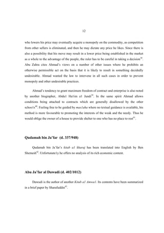 12


who lowers his price may eventually acquire a monopoly on the commodity, as competition
from other sellers is eliminated, and then he may dictate any price he likes. Since there is
also a possibility that his move may result in a lower price being established in the market
as a whole to the advantage of the people, the ruler has to be careful in taking a decision38.
Abu Zahra cites Ahmad’s views on a number of other issues where he prohibits an
otherwise permissible act on the basis that it is likely to result in something decidedly
undesirable. Ahmad wanted the law to intervene in all such cases in order to prevent
monopoly and other undesirable practices.

      Ahmad’s tendency to grant maximum freedom of contract and enterprise is also noted
by another biographer, Abdu1 Ha1im a1 Jundi39. In the same spirit Ahmad allows
conditions being attached to contracts which are generally disallowed by the other
schoo1s40. Feeling free to be guided by mas1aha where no textual guidance is available, his
method is more favourable to promoting the interests of the weak and the needy. Thus he
would oblige the owner of a house to provide shelter to one who has no place to rest41.




Qudamah bin Ja’far (d. 337/948)

      Qudamah bin Ja’far’s kitab a1 kharaj has been translated into English by Ben
Shemesh42. Unfortunate1y he offers no analysis of its rich economic content.




Abu Ja’far al Dawudi (d. 402/1012)

      Dawudi is the author of another Kitab a1 Amwa1. Its contents have been summarized
in a brief paper by Sharafuddin43.
 