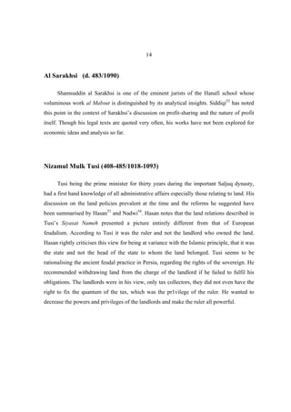 14


Al Sarakhsi (d. 483/1090)

      Shamsuddin al Sarakhsi is one of the eminent jurists of the Hanafi school whose
voluminous work al Mabsut is distinguished by its analytical insights. Siddiqi52 has noted
this point in the context of Sarakhsi’s discussion on profit-sharing and the nature of profit
itself. Though his legal texts are quoted very often, his works have not been explored for
economic ideas and analysis so far.




Nizamul Mulk Tusi (408-485/1018-1093)

      Tusi being the prime minister for thirty years during the important Saljuq dynasty,
had a first hand knowledge of all administrative affairs especially those relating to land. His
discussion on the land policies prevalent at the time and the reforms he suggested have
been summarised by Hasan53 and Nadwi54. Hasan notes that the land relations described in
Tusi’s Siyasat Nameh presented a picture entirely different from that of European
feudalism. According to Tusi it was the ruler and not the landlord who owned the land.
Hasan rightly criticises this view for being at variance with the Islamic principle, that it was
the state and not the head of the state to whom the land belonged. Tusi seems to be
rationalising the ancient feudal practice in Persia, regarding the rights of the sovereign. He
recommended withdrawing land from the charge of the landlord if he failed to fulfil his
obligations. The landlords were in his view, only tax collectors, they did not even have the
right to fix the quantum of the tax, which was the pr1vilege of the ruler. He wanted to
decrease the powers and privileges of the landlords and make the ruler all powerful.
 