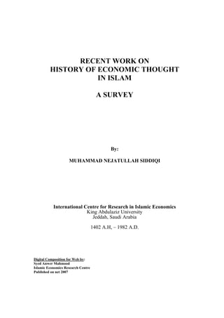 RECENT WORK ON
         HISTORY OF ECONOMIC THOUGHT
                    IN ISLAM

                                      A SURVEY




                                            By:

                    MUHAMMAD NEJATULLAH SIDDIQI




           International Centre for Research in Islamic Economics
                          King Abdulaziz University
                            Jeddah, Saudi Arabia
                                    1402 A.H, – 1982 A.D.




Digital Composition for Web by:
Syed Anwer Mahmood
Islamic Economics Research Centre
Published on net 2007
 