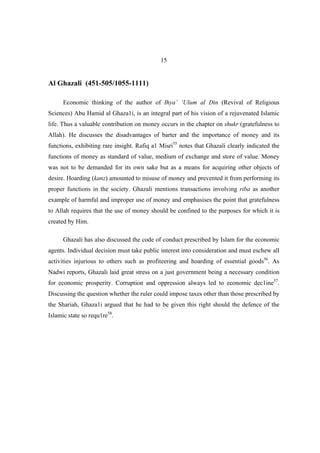 15


Al Ghazali (451-505/1055-1111)

      Economic thinking of the author of Ihya’ ‘Ulum al Din (Revival of Religious
Sciences) Abu Hamid al Ghaza1i, is an integral part of his vision of a rejuvenated Islamic
life. Thus a valuable contribution on money occurs in the chapter on shukr (gratefulness to
Allah). He discusses the disadvantages of barter and the importance of money and its
functions, exhibiting rare insight. Rafiq a1 Misri55 notes that Ghazali clearly indicated the
functions of money as standard of value, medium of exchange and store of value. Money
was not to be demanded for its own sake but as a means for acquiring other objects of
desire. Hoarding (kanz) amounted to misuse of money and prevented it from performing its
proper functions in the society. Ghazali mentions transactions involving riba as another
example of harmful and improper use of money and emphasises the point that gratefulness
to Allah requires that the use of money should be confined to the purposes for which it is
created by Him.

      Ghazali has also discussed the code of conduct prescribed by Islam for the economic
agents. Individual decision must take public interest into consideration and must eschew all
activities injurious to others such as profiteering and hoarding of essential goods56. As
Nadwi reports, Ghazali laid great stress on a just government being a necessary condition
for economic prosperity. Corruption and oppression always led to economic dec1ine57.
Discussing the question whether the ruler could impose taxes other than those prescribed by
the Shariah, Ghaza1i argued that he had to be given this right should the defence of the
Islamic state so requ1re58.
 