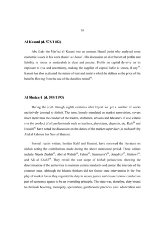 16


Al Kasani (d. 578/1182)

      Abu Bakr bin Mas’ud a1 Kasani was an eminent Hanafi jurist who analysed some
economic issues in his work Badai’ a1 Sanai’. His discussion on distribution of profits and
liability to losses in mudarabah is clear and precise. Profits on capital devolve on its
exposure to risk and uncertainty, making the supplier of capital liable to losses, if any59.
Kasani has also explained the nature of rent and renta1s which he defines as the price of the
benefits flowing from the use of the durables rented60.




Al Shaizari (d. 589/1193)

      During the sixth through eighth centuries after Hijrah we get a number of works
exclusively devoted to hisbah. The term, loosely translated as market supervision, covers
much more than the conduct of the traders, craftsmen, artisans and labourers. It also extend
s to the conduct of all professionals such as teachers, physicians, chemists, etc. Kahf6l and
Husaini62 have noted the discussion on the duties of the market supervisor (al muhtasib) by
Abd al Rahman bin Nasr al Shaizari.

      Several recent writers, besides Kahf and Husaini, have reviewed the literature on
hisbah noting the contributions made during the above mentioned period. These writers
include Nicola Ziadeh63, Abd al Wahab64, Fahmi65, Sammarra’i66, Amedroz67, Shahawi68,
and Ali al Khafif69. They reveal the vast scope of hisbah jurisdiction, showing the
determination of the authorities to maintain certain standards and protect the interests of the
common man. Although the Islamic thinkers did not favour state intervention in the free
play of market forces they regarded its duty to secure justice and ensure Islamic conduct on
part of economic agents to be an overriding principle. The state was, therefore, duty bound
to eliminate hoarding, monopoly, speculation, gamblesome practices, riba, adulteration and
 