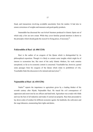 17


fraud, and transactions involving avoidable uncertainty from the market. It had also to
ensure correctness of weights and measures and good quality products.

      Imamuddin has discussed the vast hisbah literature produced in Islamic Spain out of
which only a few are now extant. While they cover familiar ground attention is drawn to
the principles which should guide the mutasib in fixing prices, if necessary70.




Fakkruddin al Razi (d. 606/1210)

      Razi is the author of an exegesis of the Quran which is distinguished by its
philosophical exposition. Though it is likely to contain some insights which might be of
interest to economists but, like most of the early Islamic thinkers, his work remains
unexplored, so far as its economic content is concerned. Yusufuddin has, however, quoted
some passages from his exegesis of the Quran which relate to prohibition of riba.
Yusufuddin finds this discussion to be rational and ana1ytica171.




Najmuddin al Razi (d. 654/1256)

      Nadwi72 reports the importance to agriculture given by a leading thinker of the
seventh century after Hijrah, Najmuddin Razi. He traced the evil consequences of
oppression and extort ions by tax officers and land lords. Agriculture was a trade with Allah
and was the best of all industries and trades if carried out properly. Razi then proceeded to
lay down codes of conduct for different economic agents: the landlords, the cultivators and
the wage labourers, enumerating their rights and duties.
 