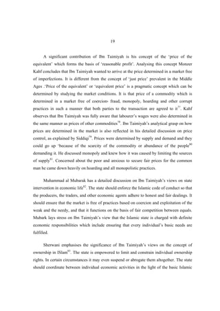 19


      A significant contribution of Ibn Taimiyah is his concept of the ‘price of the
equivalent’ which forms the basis of ‘reasonable profit’. Analysing this concept Monzer
Kahf concludes that Ibn Taimiyah wanted to arrive at the price determined in a market free
of imperfections. It is different from the concept of ‘just price’ prevalent in the Middle
Ages .‘Price of the equivalent’ or ‘equivalent price’ is a pragmatic concept which can be
determined by studying the market conditions. It is that price of a commodity which is
determined in a market free of coercion، fraud, monopoly, hoarding and other corrupt
practices in such a manner that both parties to the transaction are agreed to it77. Kahf
observes that Ibn Taimiyah was fully aware that labourer’s wages were also determined in
the same manner as prices of other commodities78. Ibn Taimiyah’s analytical grasp on how
prices are determined in the market is also reflected in his detailed discussion on price
control, as explained by Siddiqi79. Prices were determined by supply and demand and they
could go up ‘because of the scarcity of the commodity or abundance of the people80
demanding it. He discussed monopoly and knew how it was caused by limiting the sources
of supply81. Concerned about the poor and anxious to secure fair prices for the common
man he came down heavily on hoarding and all monopolistic practices.

      Muhammad al Mubarak has a detailed discussion on Ibn Taimiyah’s views on state
intervention in economic life82. The state should enforce the Islamic code of conduct so that
the producers, the traders, and other economic agents adhere to honest and fair dealings. It
should ensure that the market is free of practices based on coercion and exploitation of the
weak and the needy, and that it functions on the basis of fair competition between equals.
Mubark lays stress on Ibn Taimiyah’s view that the Islamic state is charged with definite
economic responsibilities which include ensuring that every individual’s basic needs are
fulfilled.

      Sherwani emphasises the significance of Ibn Taimiyah’s views on the concept of
ownership in ISlam83. The state is empowered to limit and constrain individual ownership
rights. In certain circumstances it may even suspend or abrogate them altogether. The state
should coordinate between individual economic activities in the light of the basic Islamic
 