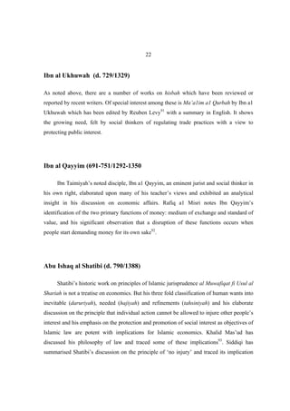 22


Ibn al Ukhuwah (d. 729/1329)

As noted above, there are a number of works on hisbah which have been reviewed or
reported by recent writers. Of special interest among these is Ma’a1im a1 Qurbah by Ibn a1
Ukhuwah which has been edited by Reuben Levy91 with a summary in English. It shows
the growing need, felt by social thinkers of regulating trade practices with a view to
protecting public interest.




Ibn al Qayyim (691-751/1292-1350

      Ibn Taimiyah’s noted disciple, Ibn a1 Qayyim, an eminent jurist and social thinker in
his own right, elaborated upon many of his teacher’s views and exhibited an analytical
insight in his discussion on economic affairs. Rafiq a1 Misri notes Ibn Qayyim’s
identification of the two primary functions of money: medium of exchange and standard of
value, and his significant observation that a disruption of these functions occurs when
people start demanding money for its own sake92.




Abu Ishaq al Shatibi (d. 790/1388)

      Shatibi’s historic work on principles of Islamic jurisprudence al Muwafiqat fi Usul al
Shariah is not a treatise on economics. But his three fold classification of human wants into
inevitable (daruriyah), needed (hajiyah) and refinements (tahsiniyah) and his elaborate
discussion on the principle that individual action cannot be allowed to injure other people’s
interest and his emphasis on the protection and promotion of social interest as objectives of
Islamic law are potent with implications for Islamic economics. Khalid Mas’ud has
discussed his philosophy of law and traced some of these implications93. Siddiqi has
summarised Shatibi’s discussion on the principle of ‘no injury’ and traced its implication
 