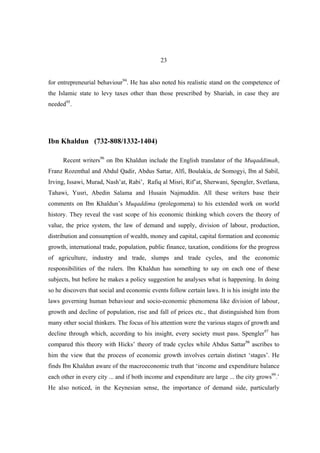 23


for entrepreneurial behaviour94. He has also noted his realistic stand on the competence of
the Islamic state to levy taxes other than those prescribed by Shariah, in case they are
needed95.




Ibn Khaldun (732-808/1332-1404)

      Recent writers96 on Ibn Khaldun include the English translator of the Muqaddimah,
Franz Rozenthal and Abdul Qadir, Abdus Sattar, Alfi, Boulakia, de Somogyi, Ibn al Sabil,
Irving, Issawi, Murad, Nash’at, Rabi’, Rafiq al Misri, Rif’at, Sherwani, Spengler, Svetlana,
Tahawi, Yusri, Abedin Salama and Husain Najmuddin. All these writers base their
comments on Ibn Khaldun’s Muqaddima (prolegomena) to his extended work on world
history. They reveal the vast scope of his economic thinking which covers the theory of
value, the price system, the law of demand and supply, division of labour, production,
distribution and consumption of wealth, money and capital, capital formation and economic
growth, international trade, population, public finance, taxation, conditions for the progress
of agriculture, industry and trade, slumps and trade cycles, and the economic
responsibilities of the rulers. Ibn Khaldun has something to say on each one of these
subjects, but before he makes a policy suggestion he analyses what is happening. In doing
so he discovers that social and economic events follow certain laws. It is his insight into the
laws governing human behaviour and socio-economic phenomena like division of labour,
growth and decline of population, rise and fall of prices etc., that distinguished him from
many other social thinkers. The focus of his attention were the various stages of growth and
decline through which, according to his insight, every society must pass. Spengler97 has
compared this theory with Hicks’ theory of trade cycles while Abdus Sattar98 ascribes to
him the view that the process of economic growth involves certain distinct ‘stages’. He
finds Ibn Khaldun aware of the macroeconomic truth that ‘income and expenditure balance
each other in every city ... and if both income and expenditure are large ... the city grows99.’
He also noticed, in the Keynesian sense, the importance of demand side, particularly
 
