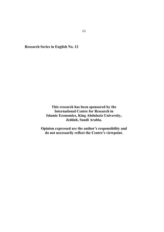 (i)



Research Series in English No. 12




                 This research has been sponsored by the
                  International Centre for Research in
             Islamic Economics, King Abdulaziz University,
                          Jeddah, Saudi Arabia.

          Opinion expressed are the author’s responsibility and
            do not necessarily reflect the Centre’s viewpoint.
 