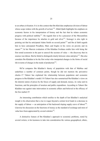 25


to an urban civilization. It is in this context that Ibn Kha1dun emphasises division of labour
whose scope widens with the growth of cu1ture110. Abdul Qadir highlights his emphasis on
economic factors in his interpretation of history and the fact that he relates economic
progress with political stability111. He regards him to be a precursor of the Mercantilists
because of the importance he attaches to gold and silver112. Somogyi is also right in
pointing out that he anticipated Adam Smith on several points113 and Ibn al Sabil regards
him to have anticipated Proudhon, Marx and Engles in his views on poverty and its
causes114. In her Marxist evaluation of Ibn Khaldun Svetlana credits him with being the
first noted economist in the past to unravel the secretes of value --- the discovery that its
essence was labour. But he failed to distinguish clearly between value and price115. She also
considers Ibn Khaldun to be the first writer who interpreted changes in the forms of social
life in terms of changes in the mode of production116.

      Rif’at compares Ibn Khaldun’s theory of population with that of Malthus and
underlines a number of common points, though he did not mention the preventive
checks~17 Tahawi has explained the relationship between population and economic
progress in Ibn Khaldun’s model.118 Tahawi has also summarised Ibn Khaldun’s views on
the determi nation of prices by the forces of supply and demand, money, its value and its
functions, and the principles of taxation and public expenditure. According to Tahawi Ibn
Khaldun was against state intervention in economic affairs and believed in the efficacy of
the free market:19

      An interesting contribution which testifies to the depth of Ion Khaldun’s analytical
insight is his observation that a rise in wages beyond a certain level leads to a decrease in
the supply of labour --- an anticipation of the backward sloping supply curve of labour120.
Likewise his discussion on the functions of money as the standard of exchange and store of
value have been appreciated by several scholars12l.

      A distinctive feature of Ibn Khaldun’s approach to economic problems, noted by
several writers, is his keenness to take into consideration the various geographical, ethnic,
 