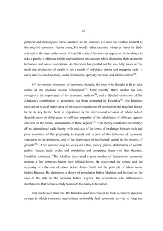 26


political and sociological forces involved in the situation. He does not confine himself to
the socalled economic factors alone, He would rather examine whatever forces he finds
relevant to the issue under study. It is in this context that one can appreciate his tendency to
take a people’s religious beliefs and traditions into account while discussing their economic
behaviour and social institutions. As Sherwani has pointed out he was fully aware of the
truth that production of wealth is not a result of individual labour and enterprise only. It
owes itself as much to many social institutions, specia1y the state and administration122.

      Of the modern historians of economic thought, the ones who thought it fit to take
notice of Ibn Khaldun include Schumpeter123. More recently Barry Gardon has also
recognised the importance of his economic analysis124, and a detailed evaluation of Ibn
Khaldun’s contribution to economics has been attempted by Boulakia125. Ibn Khaldun
realised the crucial importance of the social organisation of production and regarded labour
to be its key factor. Next in importance is the international division of labour which
depends more on differences in skill and expertise of the inhabitants of different regions
and less on the natural endowments of these regions126. “His theory constitutes the embryo
of an international trade theory, with analysis of the terms of exchange between rich and
poor countries, of the propensity to import and export, of the influence of economic
structures on development, and of the importance of intellectual capital in the process of
growth127”. After summarising his views on value, money, prices, distribution of wealth,
public finance, trade cycles and population and comparing them with later theories,
Boulakia concludes: “Ibn Khaldun discovered a great number of fundamental economic
notions a few centuries before their official births. He discovered the virtues and the
necessity of a division of labour before Adam Smith and the principle of labour value
before Ricardo. He elaborated a theory of population before Malthus and insisted on the
role of the state in the economy before Keynes. The economists who rediscovered
mechanisms that he had already found are too many to be named.

      But much more than that, Ibn Khaldun used that concept to build a coherent dynamic
system in which economic mechanisms inexorably lead economic activity to long run
 