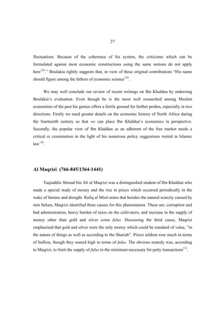 27


fluctuations. Because of the coherence of his system, the criticisms which can be
formulated against most economic constructions using the same notions do not apply
here128.” Boulakia rightly suggests that, in view of these original contributions “His name
should figure among the fathers of economic science129.

      We may well conclude our review of recent writings on Ibn Khaldun by endorsing
Boulakia’s evaluation. Even though he is the most well researched among Muslim
economists of the past his genius offers a fertile ground for further probes, especially in two
directions. Firstly we need greater details on the economic history of North Africa during
the fourteenth century so that we can place Ibn Khaldun’s economics in perspective.
Secondly, the popular view of Ibn Khaldun as an adherent of the free market needs a
critical re examination in the light of his numerous policy suggestions rooted in Islamic
law130.




Al Maqrizi (766-845/1364-1441)

      Taqiuddin Ahmad bin Ali al Maqrizi was a distinguished student of Ibn Khaldun who
made a special study of money and the rise in prices which occurred periodically in the
wake of famine and drought. Rafiq al Misri notes that besides the natural scarcity caused by
rain failure, Maqrizi identified three causes for this phenomenon. These are: corruption and
bad administration, heavy burden of taxes on the cultivators, and increase in the supply of
money other than gold and silver coins fulus. Discussing the third cause, Maqrizi
emphasised that gold and silver were the only money which could be standard of value, ”in
the nature of things as well as according to the Shariah”. Prices seldom rose much in terms
of bullion, though they soared high in terms of fulus. The obvious remedy was, according
to Maqrizi, to limit the supply of fulus to the minimum necessary for petty transactions131.
 