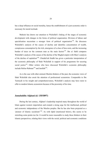 29


has a deep influence on social morality, hence the establishment of a just economic order is
necessary for moral rectitude

     Muhsini has drawn our attention to Waliullah’s linking of the stages of economic
development with changes in the forms of political organization. Division of labour and
specialization necessitate a stronger form of political organization138. He discusses
Waliullah’s analysis of the causes of decline and identifies concentration of wealth,
conspicuous consumption by the rich, emergence of a class of have-nots, and the increasing
burden of taxes on the common man as the main factors139. Ibn a1 Sabil compares
Waliullah’s analysis of the causes of the decline of the Mughal empire with Marx’s analysis
of the decline of capitalism140. Ubaidul1ah Sindhi has given a particular interpretation of
the economic philosophy of Shah Waliullah in support of his programme for securing
social justice14l. Other writers who have discussed Waliullah’s economic philosophy
include Hafzur Rahman142 and Jarallah143.

     As is the case with other eminent Muslim thinkers of the past, the economic views of
Shah Waliullah also await the attention of professional economists. Comparable to Ibn
Taimiyah in his insight and comprehensiveness, Waliullah’s analysis may have more to
offer to modern Islamic economists because of the proximity of his time.




Jamaluddin Afghani (d. 13l5/l897)

     During the last century, Afghani’s leadership inspired many throughout the world of
Islam against western imperialism and created a strong urge for the intellectual, political
and economic independence of the Muslim peoples. But he has also been projected as a
‘pioneer of Islamic socialismt’144. As with Iqbal (mentioned below), this seems to be
stretching some points too far. It would be more reasonable to study these thinkers in their
Islamic perspectives, relating their views with the social, political and economic conditions
 