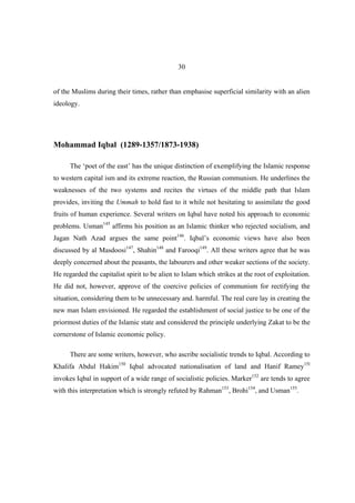 30


of the Muslims during their times, rather than emphasise superficial similarity with an alien
ideology.




Mohammad Iqbal (1289-1357/1873-1938)

      The ‘poet of the east’ has the unique distinction of exemplifying the Islamic response
to western capital ism and its extreme reaction, the Russian communism. He underlines the
weaknesses of the two systems and recites the virtues of the middle path that Islam
provides, inviting the Ummah to hold fast to it while not hesitating to assimilate the good
fruits of human experience. Several writers on Iqbal have noted his approach to economic
problems. Usman145 affirms his position as an Islamic thinker who rejected socialism, and
Jagan Nath Azad argues the same point146. Iqbal’s economic views have also been
discussed by al Masdoosi147, Shahin148 and Farooqi149. All these writers agree that he was
deeply concerned about the peasants, the labourers and other weaker sections of the society.
He regarded the capitalist spirit to be alien to Islam which strikes at the root of exploitation.
He did not, however, approve of the coercive policies of communism for rectifying the
situation, considering them to be unnecessary and. harmful. The real cure lay in creating the
new man Islam envisioned. He regarded the establishment of social justice to be one of the
priormost duties of the Islamic state and considered the principle underlying Zakat to be the
cornerstone of Islamic economic policy.

      There are some writers, however, who ascribe socialistic trends to Iqbal. According to
Khalifa Abdul Hakim150 Iqbal advocated nationalisation of land and Hanif Ramey15l
invokes Iqbal in support of a wide range of socialistic policies. Marker152 are tends to agree
with this interpretation which is strongly refuted by Rahman153, Brohi154, and Usman155.
 