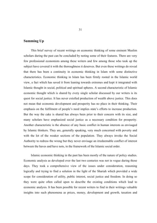 31


Summing Up

      This brief survey of recent writings on economic thinking of some eminent Muslim
scholars during the past can be concluded by noting some of their features. There are very
few professional economists among these writers and few among those who took up the
subject have covered it with the thoroughness it deserves. But even these writings do reveal
that there has been a continuity in economic thinking in Islam with some distinctive
characteristics. Economic thinking in Islam has been firmly rooted in the Islamic world
view, a fact which has saved it from leaning towards extremes and kept it integrated with
Islamic thought in social, political and spiritual spheres. A second characteristic of Islamic
economic thought which is shared by every single scholar discussed by our writers is its
quest for social justice. It has never extolled production of wealth above justice. This does
not mean that economic development and prosperity has no place in their thinking. Their
emphasis on the fulfilment of people’s need implies state’s efforts to increase production.
But the way the cake is shared has always been prior to their concern with its size, and
many scholars have emphasized social justice as a necessary condition for prosperity.
Another characteristic is the absence of any basic conflict in human interests as envisaged
by Islamic thinkers. They are, generally speaking, very much concerned with poverty and
with the lot of the weaker sections of the population. They always invoke the Social
Authority to redress the wrong but they never envisage an irredeemable conflict of interest
between the haves and have nots, in the framework of the Islamic social order.

      Islamic economic thinking in the past has been mostly of the nature of policy studies.
Economic analysis as developed over the last two centuries was not in vogue during those
days. They took a comprehensive view of the issues under consideration, reasoning
logically and trying to find a solution in the light of the Shariah which provided a wide
scope for consideration of utility, public interest, social justice and freedom. In doing so
they were quite often called upon to describe the existing conditions which lead to
economic analysis. It has been possible for recent writers to find in their writings valuable
insights into such phenomena as prices, money, development and growth, taxation and
 