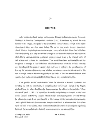 (ii)



                                         PREFACE


      After writing the brief section on Economic Thought in Islam in Muslim Economic
Thinking - A Survey of Contemporary Literature (1981). I continued my search for more
material on the subject. This paper is the result of that search, till date. Though by no means
exhaustive, it takes us a few steps further. The survey now relates to more than thirty
Islamic thinkers, beginning from the first/second century after Hijrah till the first half of the
fourteenth century. It is only the recent writings on the economic views of these scholars
which I have reported, making no attempt on my own part to go to the original works of
each scholar and evaluate his contribution. This would have been an impossible task for
one person to attempt, in view of the vast amount of literature involved. It would certainly
have been beyond the scope of a paper. As it is, I hope it will serve the useful purpose of
drawing the attention of contemporary scholars towards the vast scope of research in this
area. Although some of the thinkers get only a few lines, as little has been written on them
recently, their inclusion is intended to tell that they do have something to offer.

      I am grateful to the International Centre for Research in Islamic Economics for
providing me with the opportunity of completing this work which I started at the Aligarh
Muslim University where I published a shorter paper on the subject in the Majallah ‘Ulum-
e-Islamiah’ (Vol. 12, No. l, 1978) in Urdu. I am also obliged to my colleagues at the Centre
and its Director and Deputy Director whose interest and encouragement saw me through
the labours involved. I am also thankful to Mr. Liaquat Ali for preparing the typescript.
Lastly, special thanks are due to the two anonymous referees to whom the first draft of the
paper was sent by the Centre. Their comments have been helpful in revising and expanding
that draft. But any deficiencies that still remain are entirely my responsibility.

2 Zul Qa’dah, 1402                                     M. N. Siddiq
21 August, 1882
 