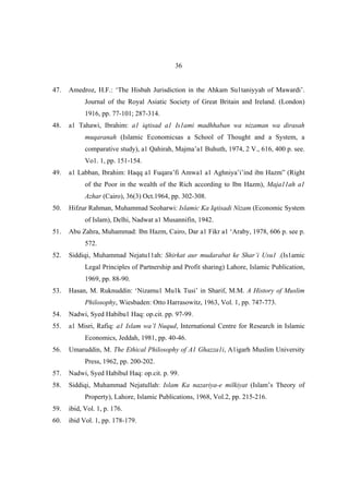 36


47.   Amedroz, H.F.: ‘The Hisbah Jurisdiction in the Ahkam Su1taniyyah of Mawardi’.
            Journal of the Royal Asiatic Society of Great Britain and Ireland. (London)
            1916, pp. 77-101; 287-314.
48.   a1 Tahawi, Ibrahim: a1 iqtisad a1 Is1ami madhhaban wa nizaman wa dirasah
            muqaranah (Islamic Economicsas a School of Thought and a System, a
            comparative study), a1 Qahirah, Majma’a1 Buhuth, 1974, 2 V., 616, 400 p. see.
            Vo1. 1, pp. 151-154.
49.   a1 Labban, Ibrahim: Haqq a1 Fuqara’fi Amwa1 a1 Aghniya’i’ind ibn Hazm” (Right
            of the Poor in the wealth of the Rich according to Ibn Hazm), Maja11ah a1
            Azhar (Cairo), 36(3) Oct.1964, pp. 302-308.
50.   Hifzur Rahman, Muhammad Seoharwi: Islamic Ka Iqtisadi Nizam (Economic System
            of Islam), Delhi, Nadwat a1 Musannifin, 1942.
51.   Abu Zahra, Muhammad: Ibn Hazm, Cairo, Dar a1 Fikr a1 ‘Araby, 1978, 606 p. see p.
            572.
52.   Siddiqi, Muhammad Nejatu11ah: Shirkat aur mudarabat ke Shar’i Usu1 .(Is1amic
            Legal Principles of Partnership and Profit sharing) Lahore, Islamic Publication,
            1969, pp. 88-90.
53.   Hasan, M. Ruknuddin: ‘Nizamu1 Mu1k Tusi’ in Sharif, M.M. A History of Muslim
            Philosophy, Wiesbaden: Otto Harrasowitz, 1963, Vol. 1, pp. 747-773.
54.   Nadwi, Syed Habibu1 Haq: op.cit. pp. 97-99.
55.   a1 Misri, Rafiq: a1 Islam wa’l Nuqud, International Centre for Research in Islamic
            Economics, Jeddah, 1981, pp. 40-46.
56.   Umaruddin, M. The Ethical Philosophy of A1 Ghazza1i, A1igarh Muslim University
            Press, 1962, pp. 200-202.
57.   Nadwi, Syed Habibul Haq: op.cit. p. 99.
58.   Siddiqi, Muhammad Nejatullah: Islam Ka nazariya-e milkiyat (Islam’s Theory of
            Property), Lahore, Islamic Publications, 1968, Vol.2, pp. 215-216.
59.   ibid, Vol. 1, p. 176.
60.   ibid Vol. 1, pp. 178-179.
 