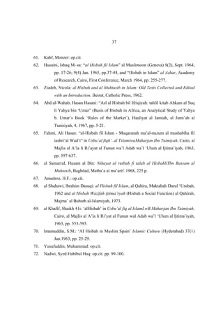 37


61.   Kahf, Monzer: op.cit.
62.   Husaini, Ishaq M~sa: “al Hisbah fil Islam” al Muslimoon (Geneva) 9(2), Sept. 1964,
           pp. 17-26; 9(4) Jan. 1965, pp.37-44, and “Hisbah in Islam” al Azhar, Academy
           of Research, Cairo, First Conference, March 1964, pp. 255-277.
63.   Ziadeh, Nicola: al Hisbah and al Muhtasib in Islam: Old Texts Collected and Edited
           with an Introduction. Beirut, Catholic Press, 1962.
64.   Abd al-Wahab, Hasan Hasani: “Asl al Hisbah bil Ifriqiyah: tahlil kitab Ahkam al Suq
           li Yahya bin ‘Umar” (Basis of Hisbah in Africa, an Analytical Study of Yahya
           b. Umar’s Book ‘Rules of the Market’), Hauliyat al Jamiah, al Jami’ah al
           Tunisiyah, 4, 1967, pp. 5-21.
65.   Fahmi, Ali Hasan: “al-Hisbah fil Islam - Muqaranah ma’al-nuzum al mushabiha fil
           tashri’al Wad’i” in Usbu’al fiqh’..al TslamiwaMaharjan Ibn Taimiyah, Cairo, al
           Majlis al A’la li Ri’ayat al Funun wa’l Adab wa’l ‘Ulum al Ijtima’iyah, 1963,
           pp. 597-637.
66.   al SamarraI, Husam al Din: Nihayat al rutbah fi talab al HisbahliTbn Bassam al
           Muhtasib, Baghdad, Matba’a al ma’arif. 1968, 225 p.
67.   Amedroz, H.F.: op.cit.
68.   al Shahawi, lbrahim Dasuqi: al Hisbah fil Islam, al Qahira, Maktabah Darul ‘Urubah,
           1962 and al Hisbah Wazifah ijtima’ryah (Hisbah a Social Function) al Qahirah,
           Majma’ al Buhuth al-Islamiyah, 1973.
69.   al Khafif, Shaikh 41i: ‘alHisbah’ in Usbu’al fiq al IslamI,wB Maharjan Ibn Taimiyah.
           Cairo, al Majlis al A’la li Ri’yat al Funun wal Adab wa’l ‘Ulum al Ijtima’iyah,
           1963, pp. 553-595.
70.   Imamuddin, S.M.: ‘AI Hisbah in Muslim Spain’ Islamic Culture (Hyderabad) 37(1)
           Jan.1963, pp. 25-29.
71.   Yusufuddin, Muhammad: op.cit.
72.   Nadwi, Syed Habibul Haq: op.cit. pp. 99-100.
 