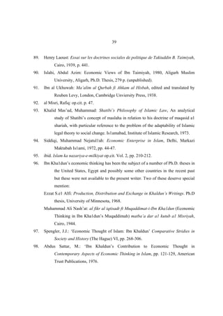 39


89.   Henry Laoust: Essai sur les doctrines sociales de politique de Takiuddin B. Taimiyah,
            Cairo, 1939, p. 441.
90.   Islahi, Abdul Azim: Economic Views of Ibn Taimiyah, 1980, Aligarh Muslim
            University, Aligarh, Ph.D. Thesis, 279 p. (unpublished).
91.   Ibn al Ukhuwah: Ma’alim al Qurbah fi Ahkam al Hisbah, edited and translated by
            Reuben Levy, London, Cambridge Unviersity Press, 1938.
92.   al Misri, Rafiq: op.cit. p. 47.
93.   Khalid Mas’ud, Muhammad: Shatibi’s Philosophy of Islamic Law, An analytical
            study of Shatibi’s concept of maslaha in relation to his doctrine of maqasid a1
            shariah, with particular reference to the problem of the adaptability of Islamic
            legal theory to social change. Is1amabad, Institute of Islamic Research, 1973.
94.   Siddiqi, Muhammad Nejatul1ah: Economic Enterprise in Islam, Delhi, Markazi
            Maktabah Is1ami, 1972, pp. 44-47.
95.   ibid. Islam ka nazariya-e-milkiyat op.cit. Vol. 2, pp. 210-212.
96.   Ibn Kha1dun’s economic thinking has been the subject of a number of Ph.D. theses in
            the United States, Egypt and possibly some other countries in the recent past
            but these were not available to the present writer. Two of these deserve special
            mention:
      Ezzat S.e1 Alfi: Production, Distribution and Exchange in Khaldun’s Writings. Ph.D
            thesis, University of Minnesota, 1968.
      Muhammad Ali Nash’at: al fikr al iqtisadt ft Muqaddimat-i-Ibn Kha1dun (Economic
            Thinking in Ibn Kha1dun’s Muqaddimah) matba’a dar a1 kutub a1 Misriyah,
            Cairo, 1944.
97.   Spengler, J.J.: ‘Economic Thought of Islam: Ibn Khaldun’ Comparative Stridies in
            Society and History (The Hague) VI, pp. 268-306.
98.   Abdus Sattar, M.: ‘Ibn Khaldun’s Contribution to Economic Thought in
            Contemporary Aspects of Economic Thinking in Islam, pp. 121-129, American
            Trust Publications, 1976.
 