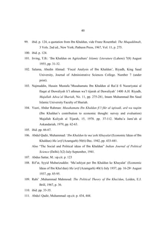 40


99.   ibid. p. 124, a quotation from Ibn Khaldun, vide Franz Rosenthal: The Muqaddimab,
           3 Vols. 2nd ed., New York; Patheon Press, 1967, Vol. 11, p. 275.
100. ibid. p. 124.
101. Irving, T.B.: ‘Ibn Khaldun on Agriculture’ Islamic Literature (Lahore) 7(8) August
           1955, pp. 31-32.
102. Salama, Abedin Ahmad: ‘Fiscal Analysis of Ibn Khaldun’, Riyadh, King Saud
           University, Journal of Administrative Sciences College. Number 7 (under
           print).
103. Najmuddin, Husain Mustafa:’Musahamatu Ibn Khaldun al Rai’d fi Nazariyatai al
           Ilaqat al Duwaliyah li’l athman wa’l tijarah al Duwaliyah’ 1400 A.H. Riyadh,
           Majallah Adwa’al Shariah, No. 11, pp. 275-281, Imam Muhammad Ibn Saud
           Islamic University Faculty of Shariah.
104. Yusri, Abdur Rahman: Musahamatu Ibn Khaldan fi’l fikr al iqtisadi, ard wa taqiim
           (Ibn Khaldun’s contribution to economic thought: survey and evaluation)
           Majallah Kuliyah al Tijarah, 15, 1978. pp. 37-112. Matba’a Jami’ah al
           Askandariah, 1979, pp. 62-63.
105. ibid. pp. 66-67.
106. Abdul Qadir, Muhammad: ‘Ibn Khaldun ke ma’ashi Khayalat (Economic Ideas of Ibn
           Khaldun) Ma’arif (Azamgarh) 50(6) Dec. 1942, pp. 433-441.
      Also “The Social and Political ideas of Ibn Khaldun” Indian Journal of Political
           Science (Delhi) 3(2) July-September, 1941.
107. Abdus Sattar, M.: op.cit. p. 123
108. Rif’at, Syyid Mubarizuddin: ‘Ma’ashiyat per Ibn Khaldun ke Khayalat’ (Economic
           Ideas of Ibn Kha1dun) Ma’arif (Azamgarh) 40(1) July 1937, pp. 16-28‫ ؛‬August
           1937, pp. 85-95.
109. Rabi’ ,Muhammad Mahmoud: The Political Theory of Ibn Kha1dun, Leiden, E.J.
           Brill, 1967, p. 36.
110. ibid. pp. 33-35.
111. Abdu1 Qadir, Muhammad: op.cit. p. 434, 444.
 