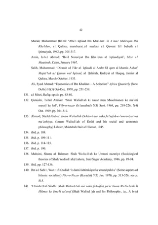 42


     Murad, Muhammad Hi1mi: ‘Abu’l Iqtisad Ibn Kha1dun’ in A’ma1 Mahrajan Ibn
           Kha1dun, a1 Qahira; manshurat_a1 markaz a1 Qawmi 1i1 buhuth a1
           ijtimaiyah, 1962, pp. 305-317.
     Amin, Ja1a1 Ahmad: ‘Ba’d Nazariyat Ibn Kha1dun a1 Iqtisadiyah’, Misr a1
           Muasirah, Cairo, January 1967.
     Salih, Muhammad: ‘Dirasah a1 Fikr a1 Iqtisadi al Arabt fi1 qarn al khamis Ashar’
           Maja11ah a1 Qanun wal Iqtisad, a1 Qahirah, Ku1iyat a1 Huquq, Jamiat al
           Qahira, March-October, 1933.
     Ali, Syed Ahmad: “Economics of Ibn Khaldun – A Selection” Africa Quarterly (New
           Delhi) 10(3) Oct-Dec. 1970, pp. 251-259.
131. a1 Misri, Rafiq: op.cit. pp. 63-80.
132. Quraishi, Tufail Ahmad: ‘Shah Waliul1ah ki nazar men Muselmanon ke ma’shi
           masail ke hal’, Fikr-o-nazar (Is1amabad) 7(3) Sept. 1969, pp. 218-226; 7(4)
           Oct. 1969, pp. 304-310.
133. Ahmad, Sheikh Bahsir: Imam Waltullah Dehlawi aur unka fa1sefah-e-’umraniyat wa
           ma’ashiyat, (Imam Waliu11ah of Delhi and his social and economic
           philosophy) Lahore, Maktabah Bait al Hikmat, 1945.
134. ibid. p. 108.
135. ibid. p. 109-111.
136. ibid. p. 114-115.
137. ibid. p. 190.
138. Muhsini, Shams a1 Rahman: Shah Wa1iu11ah ke Umrani nazariye (Sociological
           theories of Shah Wa1iu11ah) Lahore, Sind Sagar Academy, 1946, pp. 89-94.
139. ibid. pp. 127-136.
140. Ibn a1 Sabi1, Wait 1if Kha1id: ‘Is1ami Ishtirakiyat ke chand pah1u’ (Some aspects of
           Islamic socialism) Fikr-o-Nazar (Karachi) 7(7) Jan. 1970, pp. 513-526. see p.
           515.
141. ‘Ubaidu11ah Sindhi: Shah Wa1iu11ah aur unka fa1safah ya’ni Imam Wa1iu11ah ki
           Hikmat ka ijma1i ta’aruf (Shah Wa1iu11ah and his Philosophy, i.e., A brief
 