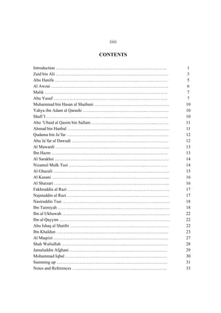 (iii)


                        CONTENTS

Introduction …………………………………………………………………..               1
Zaid bin AIi ……………………………………………………………………                3
Abu Hanifa ……………………………………………………………………                  5
Al Awzai ………………………………………………………………………                   6
Malik ………………………………………………………………………….                    7
Abu Yusuf …………………………………………………………………….                  7
Muhammad bin Hasan al Shaibani …………………………………………….     10
Yahya ibn Adam al Qarashi ……………………………………..…………….      10
Shafi’I ……………………………………..…………………………………..               10
Abu ‘Ubaid al Qasim bin Sallam ……………………………………..……….   11
Ahmad bin Hanbal ……………………………………..………………………            11
Qudama bin Ja’far ……………………………………..………………………           12
Abu Ja’far al Dawudi ………………………………………………………….          12
Al Mawardi ……………………………..………………………..…………….             13
Ibn Hazm ……………………………………..……………………………….                13
Al Sarakhsi …………………………..…………………………..…………….            14
Nizamul MuIk Tusi ……………………………………………..…………….           14
Al Ghazali ……………………………………..……………………………….              15
Al Kasani ……………………………………..………………………………..              16
Al Shaizari ……………………………………………………………………..              16
Fakhruddin al Razi ……………………………………..………………………          17
Najmuddin al Razi ……………………………………..………………………           17
Nasiruddin Tusi ……………………………………..………………………….           18
Ibn Taimiyah ……………………………………..…………………………….             18
Ibn al Ukhuwah ……………………………………..………………………….            22
Ibn al Qayyim ……………………………………..……………………………             22
Abu Ishaq al Shatibi ……………………………………..…………………….        22
Ibn KhaIdun ……………………………………..…………………………….              23
Al Maqrizi ……………………………………..………………………………               27
Shah WaliuIIah ……………………………………..…………………………             28
Jamaluddin Afghani ……………………………………..……………………           29
Mohammad Iqbal ……………………………………..………………………              30
Summing up ……………………………………..……………………………                31
Notes and References ……………………………………..………………….         33
 