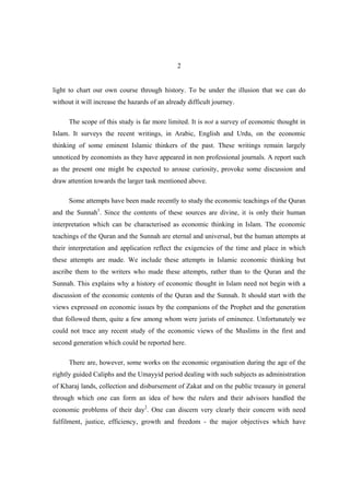 2


light to chart our own course through history. To be under the illusion that we can do
without it will increase the hazards of an already difficult journey.

      The scope of this study is far more limited. It is not a survey of economic thought in
Islam. It surveys the recent writings, in Arabic, English and Urdu, on the economic
thinking of some eminent Islamic thinkers of the past. These writings remain largely
unnoticed by economists as they have appeared in non professional journals. A report such
as the present one might be expected to arouse curiosity, provoke some discussion and
draw attention towards the larger task mentioned above.

      Some attempts have been made recently to study the economic teachings of the Quran
and the Sunnah1. Since the contents of these sources are divine, it is only their human
interpretation which can be characterised as economic thinking in Islam. The economic
teachings of the Quran and the Sunnah are eternal and universal, but the human attempts at
their interpretation and application reflect the exigencies of the time and place in which
these attempts are made. We include these attempts in Islamic economic thinking but
ascribe them to the writers who made these attempts, rather than to the Quran and the
Sunnah. This explains why a history of economic thought in Islam need not begin with a
discussion of the economic contents of the Quran and the Sunnah. It should start with the
views expressed on economic issues by the companions of the Prophet and the generation
that followed them, quite a few among whom were jurists of eminence. Unfortunately we
could not trace any recent study of the economic views of the Muslims in the first and
second generation which could be reported here.

      There are, however, some works on the economic organisation during the age of the
rightly guided Caliphs and the Umayyid period dealing with such subjects as administration
of Kharaj lands, collection and disbursement of Zakat and on the public treasury in general
through which one can form an idea of how the rulers and their advisors handled the
economic problems of their day2. One can discern very clearly their concern with need
fulfilment, justice, efficiency, growth and freedom - the major objectives which have
 