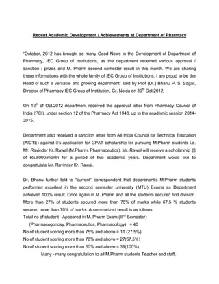 Recent Academic Development / Achievements at Department of Pharmacy



“October, 2012 has brought so many Good News in the Development of Department of
Pharmacy, IEC Group of Institutions, as the department received various approval /
sanction / prizes and M. Pharm second semester result in this month. We are sharing
these informations with the whole family of IEC Group of Institutions. I am proud to be the
Head of such a versatile and growing department” said by Prof (Dr.) Bhanu P. S. Sagar,
Director of Pharmacy IEC Group of Institution, Gr. Noida on 30th Oct.2012.


On 12th of Oct.2012 department received the approval letter from Pharmacy Council of
India (PCI), under section 12 of the Pharmacy Act 1948, up to the academic session 2014-
2015.


Department also received a sanction letter from All India Council for Technical Education
(AICTE) against it’s application for GPAT scholarship for pursuing M.Pharm students i.e.
Mr. Ravinder Kr. Rawal (M.Pharm, Pharmaceutics). Mr. Rawal will receive a scholarship @
of Rs.8000/month for a period of two academic years. Department would like to
congratulate Mr. Ravinder Kr. Rawal.


Dr. Bhanu further told to “current” correspondent that department’s M.Pharm students
performed excellent in the second semester university (MTU) Exams as Department
achieved 100% result. Once again in M. Pharm and all the students secured first division.
More than 27% of students secured more than 75% of marks while 67.5 % students
secured more than 70% of marks. A summarized result is as follows:
Total no of student Appeared in M. Pharm Exam (IInd Semester)
   (Pharmacogonosy, Pharmaceutics, Pharmacology) = 40
No of student scoring more than 75% and above = 11 (27.5%)
No of student scoring more than 70% and above = 27(67.5%)
No of student scoring more than 60% and above = 39(100%)
         Many - many congratulation to all M.Pharm students Teacher and staff.
 