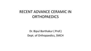 RECENT ADVANCE CERAMIC IN
ORTHOPAEDICS
Dr. Bipul Borthakur ( Prof.)
Dept. of Orthopaedics, SMCH
 