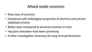 Mixed oxide ceramics
• New class of ceramics
• Combined with tribiological properties of aluminia and yitrium
stabilized zirconia
• Better wear compared to aluminia ceramics in vitro
• Hip joint stimulator have been promising
• Further investigation necessary for long term performance
 