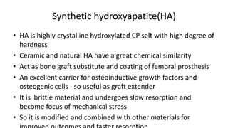Synthetic hydroxyapatite(HA)
• HA is highly crystalline hydroxylated CP salt with high degree of
hardness
• Ceramic and natural HA have a great chemical similarity
• Act as bone graft substitute and coating of femoral prosthesis
• An excellent carrier for osteoinductive growth factors and
osteogenic cells - so useful as graft extender
• It is brittle material and undergoes slow resorption and
become focus of mechanical stress
• So it is modified and combined with other materials for
 