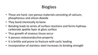 Bioglass
• These are hard, non porous materials consisting of calcium,
phosphorous and silicon dioxide
• They bond chemically to bone
• Bonding leads to series of surface reactions and forms hydroxy-
carbonate apatite layer at glass surface
• Thus growth of osseous tissue occur
• It possess osteoconductive property
• It is brittle and prone to fracture with cyclic loading
• Incorporation of stainless steel increases its binding strength
 