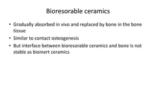 Bioresorable ceramics
• Gradually absorbed in vivo and replaced by bone in the bone
tissue
• Similar to contact osteogenesis
• But interface between bioresorable ceramics and bone is not
stable as bioinert ceramics
 