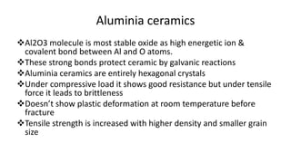 Aluminia ceramics
Al2O3 molecule is most stable oxide as high energetic ion &
covalent bond between Al and O atoms.
These strong bonds protect ceramic by galvanic reactions
Aluminia ceramics are entirely hexagonal crystals
Under compressive load it shows good resistance but under tensile
force it leads to brittleness
Doesn’t show plastic deformation at room temperature before
fracture
Tensile strength is increased with higher density and smaller grain
size
 