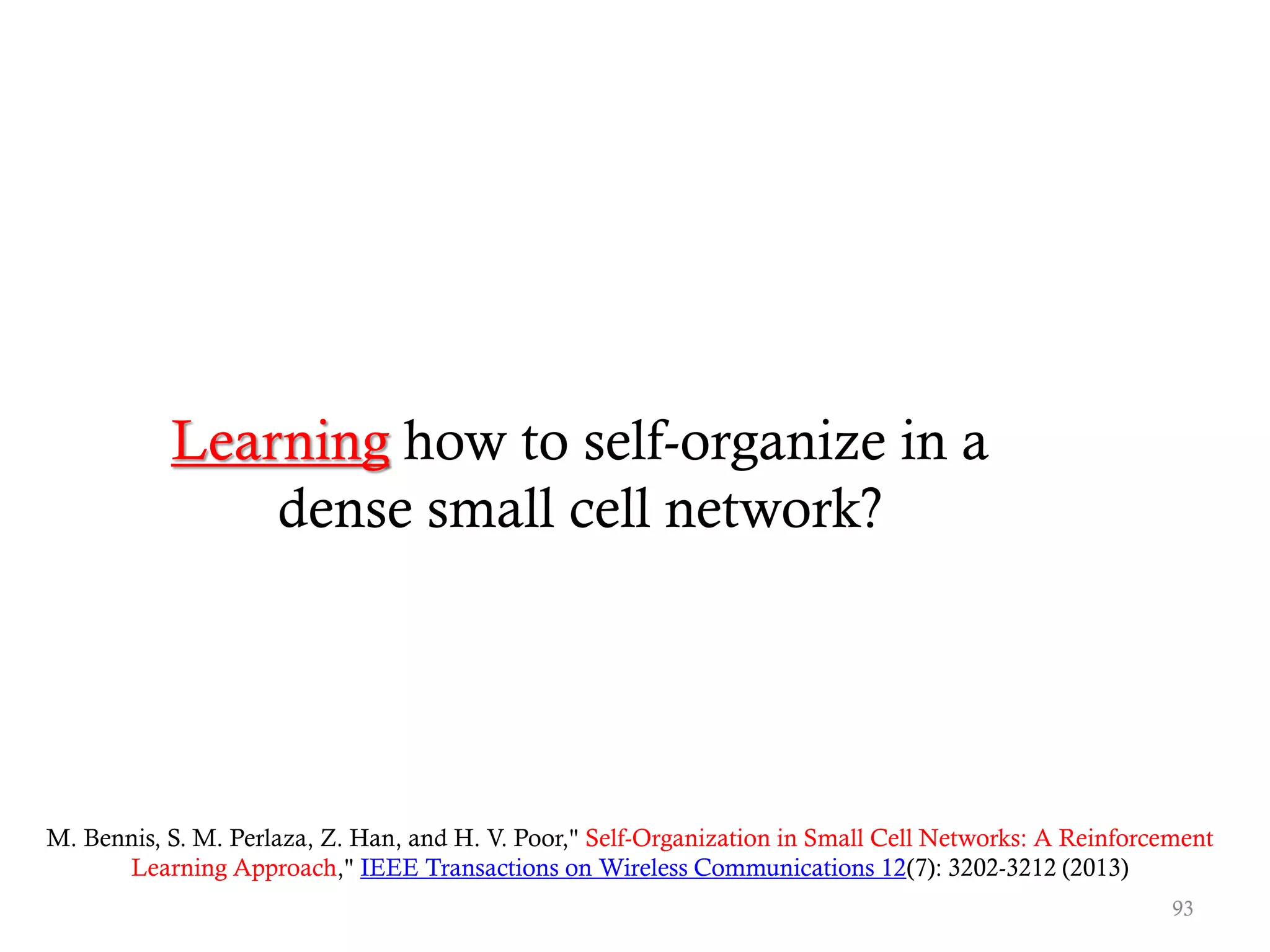 Learning how to self-organize in a
dense small cell network?
M. Bennis, S. M. Perlaza, Z. Han, and H. V. Poor," Self-Organization in Small Cell Networks: A Reinforcement
Learning Approach," IEEE Transactions on Wireless Communications 12(7): 3202-3212 (2013)
93
 