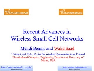 Recent Advances in
Wireless Small Cell Networks
Mehdi Bennis and Walid Saad
http://www.cwc.oulu.fi/~bennis/
bennis@ee.oulu.fi
University of Oulu, Centre for Wireless Communications, Finland
Electrical and Computer Engineering Department, University of
Miami, USA
http://resume.walid-saad.com
walid@miami.edu
1
 