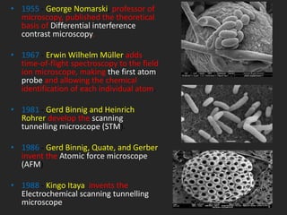 • 1955 - George Nomarski, professor of
microscopy, published the theoretical
basis of Differential interference
contrast microscopy.
• 1967 - Erwin Wilhelm Müller adds
time-of-flight spectroscopy to the field
ion microscope, making the first atom
probe and allowing the chemical
identification of each individual atom.
• 1981 - Gerd Binnig and Heinrich
Rohrer develop the scanning
tunnelling microscope (STM).
• 1986 - Gerd Binnig, Quate, and Gerber
invent the Atomic force microscope
(AFM)
• 1988 - Kingo Itaya invents the
Electrochemical scanning tunnelling
microscope
 