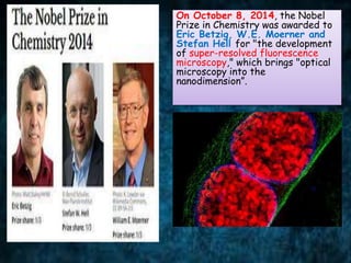 On October 8, 2014, the Nobel
Prize in Chemistry was awarded to
Eric Betzig, W.E. Moerner and
Stefan Hell for "the development
of super-resolved fluorescence
microscopy," which brings "optical
microscopy into the
nanodimension”.
 