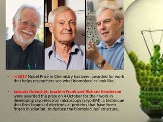 • In 2017 Nobel Prize in Chemistry has been awarded for work
that helps researchers see what biomolecules look like.
• Jacques Dubochet, Joachim Frank and Richard Henderson
were awarded the prize on 4 October for their work in
developing cryo-electron microscopy (cryo-EM), a technique
that fires beams of electrons at proteins that have been
frozen in solution, to deduce the biomolecules’ structure.
 