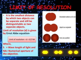 LIMIT OF RESOLUTION
• It is the smallest distance
by which two objects can
be separate and still be
distinguishable as two
separate objects.
Limit of resolution (d) is given
by Ernst Abbe equation-
Where,
λ = Wave length of light and
NA= Numerical aperture of
the objective.
Limit of resolution = d = λ/2 NA
 