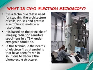 WHAT IS CRYO-ELECTRON MICROSCOPY?
• It is a technique that is used
for studying the architecture
of cells, viruses and protein
assemblies at molecular
resolution.
• It is based on the principle of
imaging radiation sensitive
specimens in a TEM under
cryogenic condition.
• In this technique the beams
of electron fires at proteins
that have been frozen in
solutions to deduce the
biomolecule structure.
 