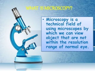WHAT IS MICROSCOPY?
• Microscopy is a
technical field of
using microscopes by
which we can view
object that are not
within the resolution
range of normal eye.
 