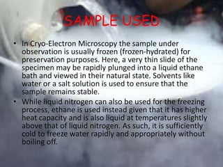 SAMPLE USED
• In Cryo-Electron Microscopy the sample under
observation is usually frozen (frozen-hydrated) for
preservation purposes. Here, a very thin slide of the
specimen may be rapidly plunged into a liquid ethane
bath and viewed in their natural state. Solvents like
water or a salt solution is used to ensure that the
sample remains stable.
• While liquid nitrogen can also be used for the freezing
process, ethane is used instead given that it has higher
heat capacity and is also liquid at temperatures slightly
above that of liquid nitrogen. As such, it is sufficiently
cold to freeze water rapidly and appropriately without
boiling off.
 