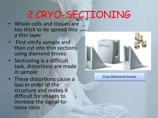 2.CRYO-SECTIONING
• Whole cells and tissues are
too thick to be spread into
a thin layer
• First vitrify sample and
then cut into thin sections
using diamond knives
• Sectioning is a difficult
task, distortions are made
in sample
• These distortions cause a
loss in order of the
structure and makes it
difficult for images to
increase the signal-to-
noise ratio
Cryo Diamond knives
 