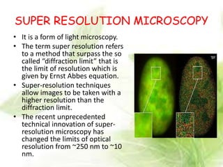 SUPER RESOLUTION MICROSCOPY
• It is a form of light microscopy.
• The term super resolution refers
to a method that surpass the so
called “diffraction limit” that is
the limit of resolution which is
given by Ernst Abbes equation.
• Super-resolution techniques
allow images to be taken with a
higher resolution than the
diffraction limit.
• The recent unprecedented
technical innovation of super-
resolution microscopy has
changed the limits of optical
resolution from ~250 nm to ~10
nm.
 