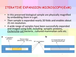 ITERATIVE EXPANSION MICROSCOPY(iExM)
• In this preserved biological sample are physically magnified
by embedding them in a gel.
• Then sample is expanded nearly 20 folds and enables about
25 nm resolution.
• A wide range of samples have been successfully expanded
and imaged using ExM, including synaptic proteins,
Escherichia coli bacteria , cultured mammalian cells etc.
 